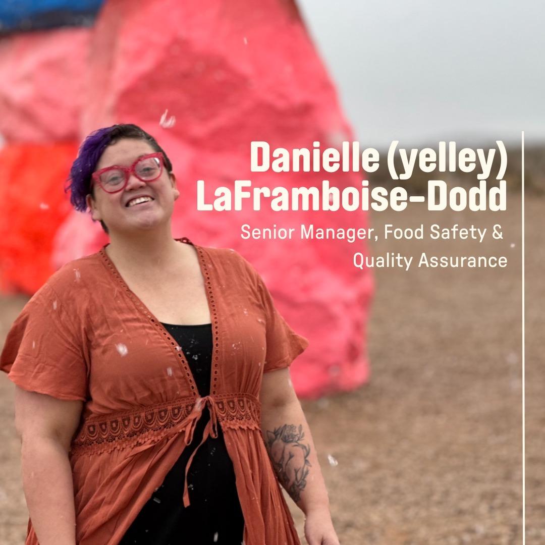 class="content__text"
 Danielle LaFramboise-Dodd (they/them), or yelley as they’re known here at UPSIDE, is our Senior Manager of Food Safety and Quality Assurance. yelley and their team works with each production and manufacturing department to ensure our ingredients, processes, and finished products are of the best quality and meet our high standards for safety. 
 yelley’s first real job after earning their degree in biology was in the biopharma world at a vaccine manufacturing facility in Michigan. They didn’t know it at the time, but it was the beginning of their path toward a career in cultivated meat! Since then, yelley has spent over 15 years in the food industry, ranging from agricultural field sampling in the Salinas Valley, food microbiology testing in accredited laboratories, overseeing quality and safety in manufacturing facilities, and managing quality and safety programs for distribution centers and retail grocery. Their broad range of food industry experience plus their formative years in biopharma combine to form a unique skill set that has been critical in building our food safety, quality, and regulatory compliance programs here at UPSIDE Foods. 

 #UPSIDEFoods #CultivatedMeat #beforeUPSIDE 
 